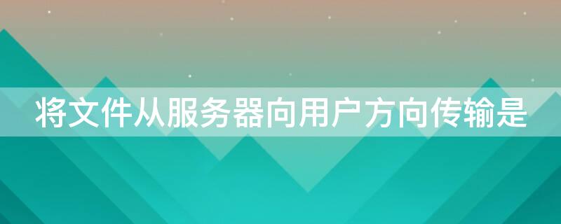 将文件从服务器向用户方向传输是 将文件从服务器向用户方向传输是什么方法