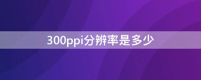 300ppi分辨率是多少 300dpi像素的宽和高