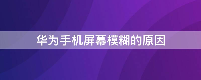 华为手机屏幕模糊的原因（华为手机屏幕模糊的原因分析）
