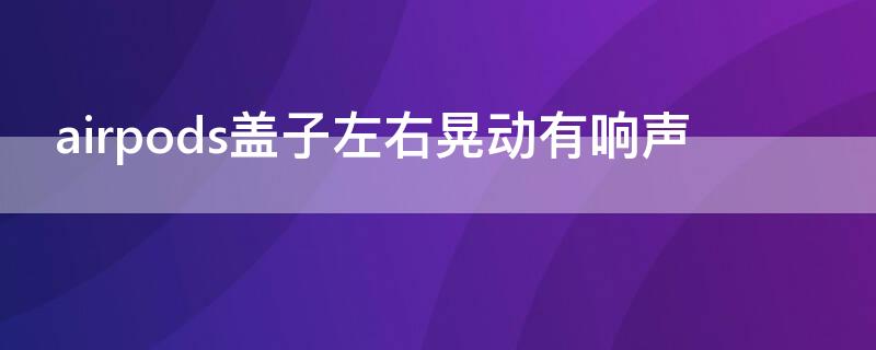 airpods盖子左右晃动有响声（airpods盖子左右晃动有响声可以修吗）