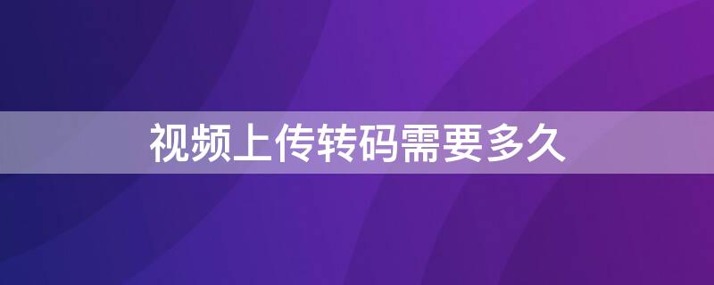 视频上传转码需要多久（视频上传转码需要多久完成）