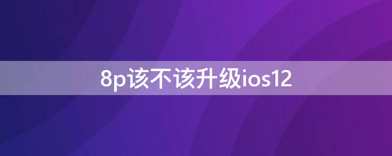 8p该不该升级ios12 8p有必要升级ios15