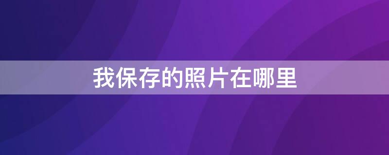 我保存的照片在哪里 我保存的照片在哪里,相册里没有