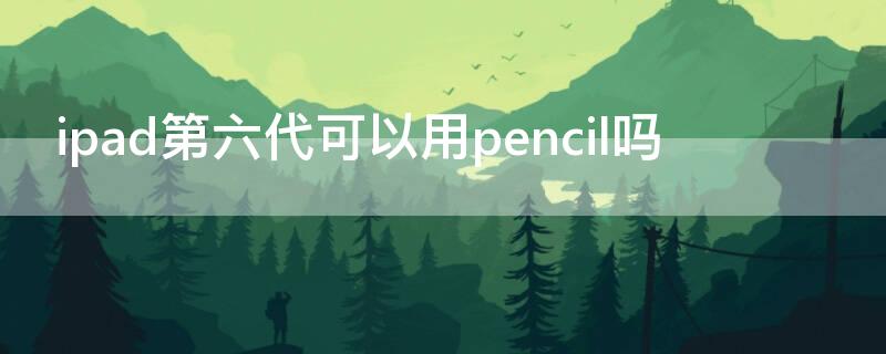 ipad第六代可以用pencil吗 ipad 第六代可以用pencil吗