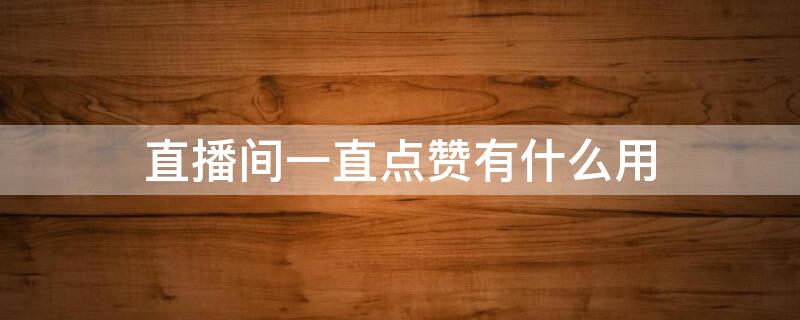 直播间一直点赞有什么用 直播一直点赞有什么好处