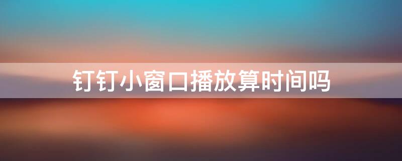 钉钉小窗口播放算时间吗（钉钉小窗口播放算不算时长）