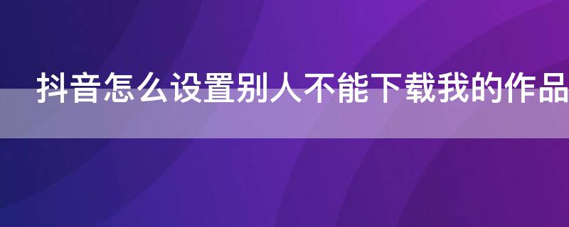 抖音怎么设置别人不能下载我的作品 抖音怎么设置别人不能下载我的作品可以让别人看到