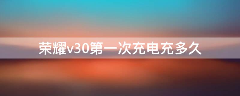 荣耀v30第一次充电充多久 荣耀v30第一次充电充多久好