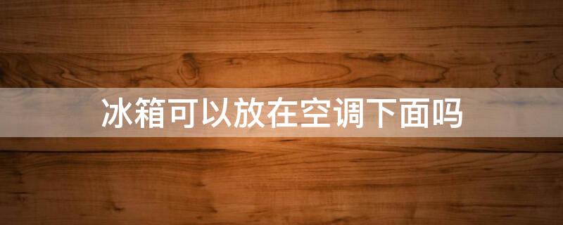 冰箱可以放在空调下面吗（冰箱可以放在空调下面吗?风水有影响吗）