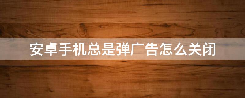 安卓手机总是弹广告怎么关闭（安卓手机老是弹窗广告怎么处理）