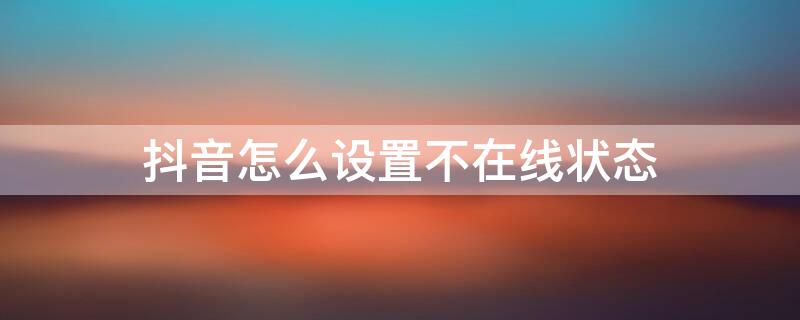 抖音怎么设置不在线状态 抖音怎么设置不在线状态但可以看到好友在线呢