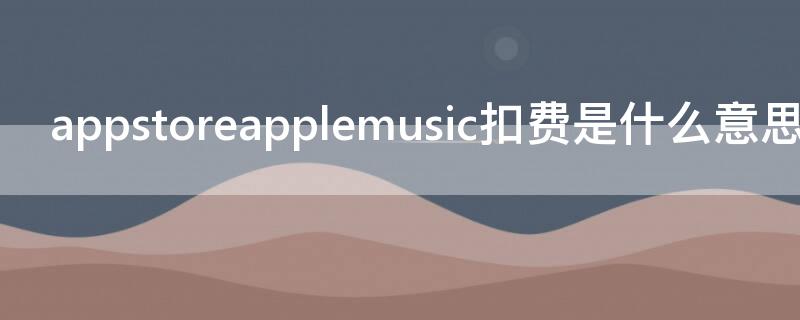 appstoreapplemusic扣费是什么意思（app store apple music扣费）