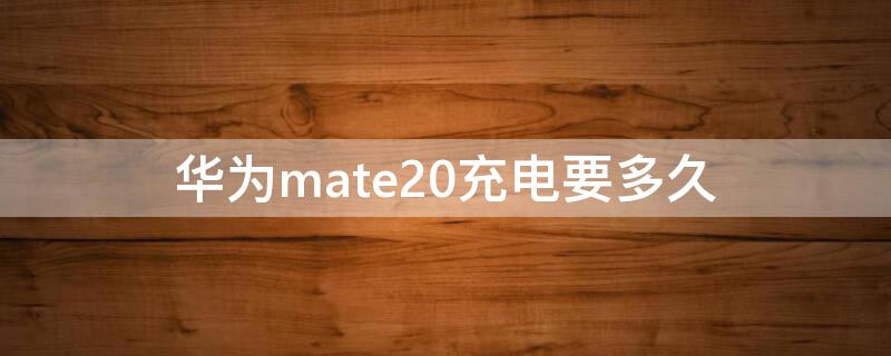 华为mate20充电要多久 华为mate20充电多久能充满