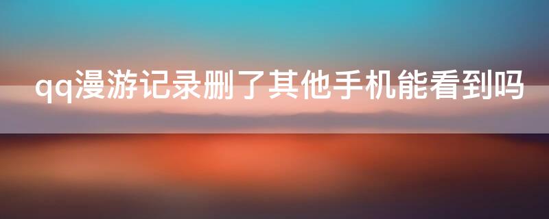 qq漫游记录删了其他手机能看到吗（qq漫游记录删了其他手机能看到吗）