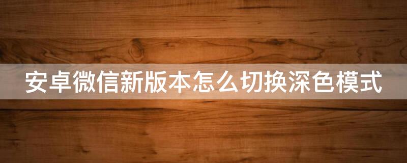 安卓微信新版本怎么切换深色模式 微信安卓怎么改深色模式