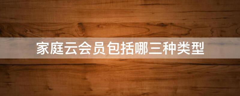 家庭云会员包括哪三种类型（家庭云会员分为哪几种）
