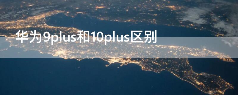 华为9plus和10plus区别（华为9plus和华为9有啥不一样）