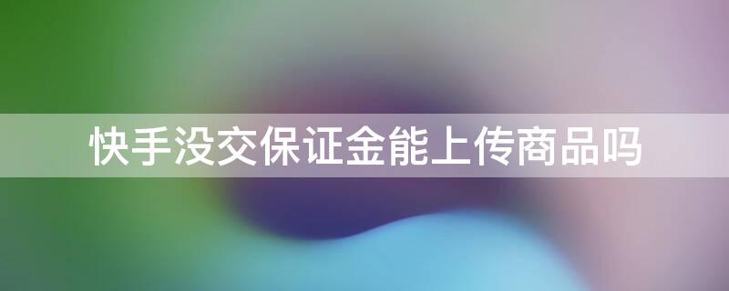 快手没交保证金能上传商品吗 快手没交保证金能上传商品吗