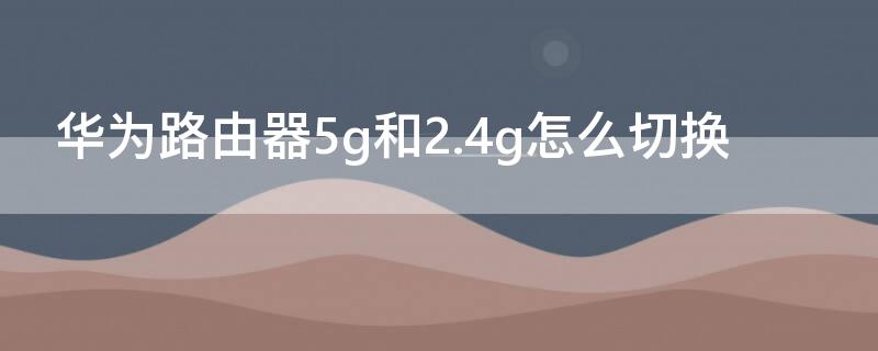 华为路由器5g和2.4g怎么切换 华为路由器5g和2.4g怎么切换网络