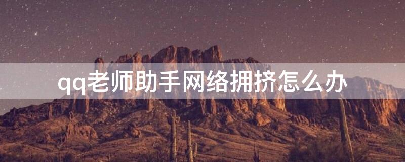qq老师助手网络拥挤怎么办 qq的老师助手打不开怎么办