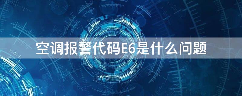 空调报警代码E6是什么问题（空调报警代码e6是什么问题啊）