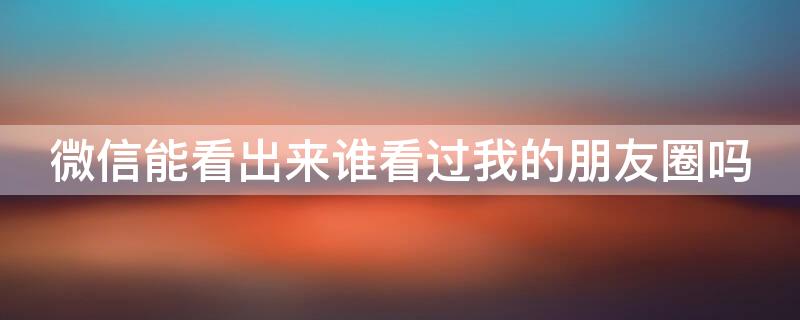 微信能看出来谁看过我的朋友圈吗（微信能看出来谁看过我的朋友圈吗怎么查）