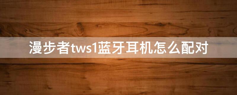 漫步者tws1蓝牙耳机怎么配对 漫步者tws1蓝牙耳机怎么配对两个