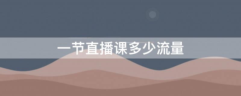 一节直播课多少流量 一节直播网课需要多少流量