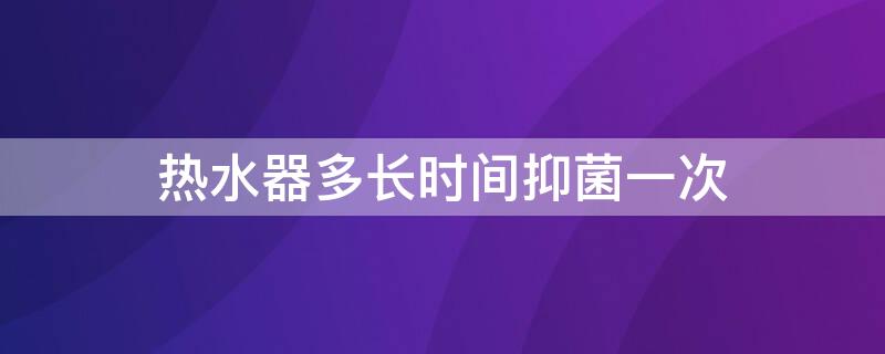 热水器多长时间抑菌一次（热水器多久杀菌一次）