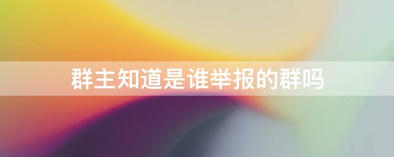 群主知道是谁举报的群吗（群主知道是谁举报的群吗微信）