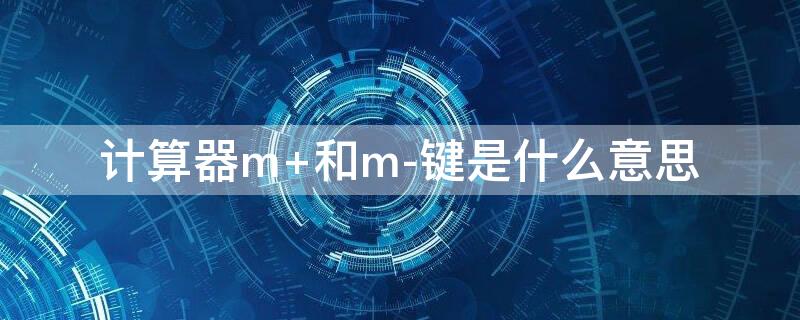 计算器m+和m-键是什么意思 计算器m+和m-键是什么意思