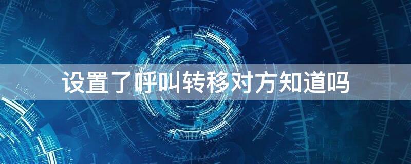 设置了呼叫转移对方知道吗（设置了呼叫转移别人打进来知道吗）