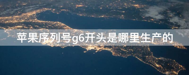 iPhone序列号g6开头是哪里生产的 苹果序列号g6开头是哪里生产的