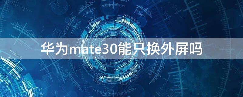华为mate30能只换外屏吗 华为mate30pro能不能只换外屏玻璃