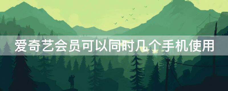 爱奇艺会员可以同时几个手机使用（爱奇艺会员可以几台手机一起用呢）