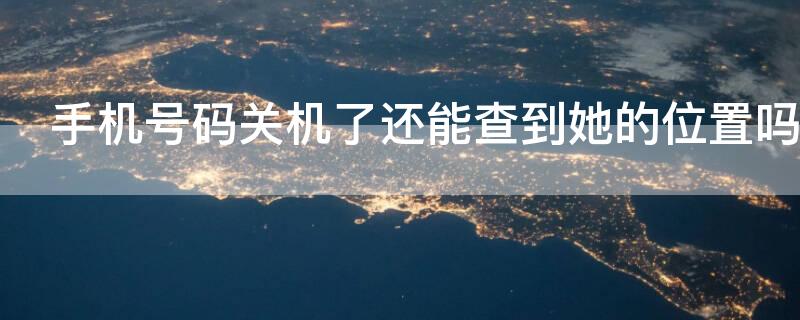 手机号码关机了还能查到她的位置吗（电话号码关机还能查到定位吗）