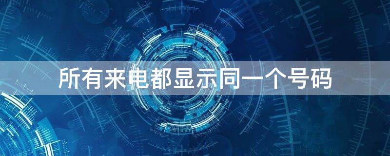 所有来电都显示同一个号码（所有来电都显示一个号码怎么回事）