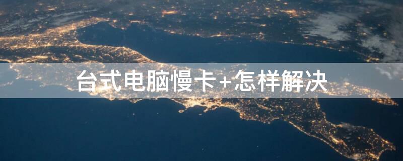 台式电脑慢卡（台式电脑慢卡怎样解决）