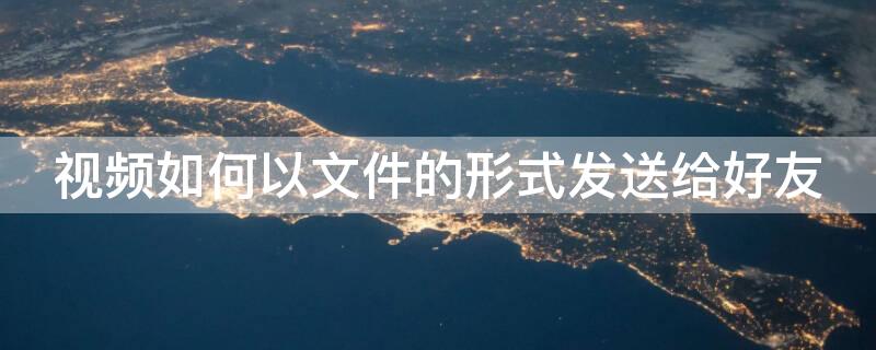 视频如何以文件的形式发送给好友（视频如何以文件的形式发送给好友看）