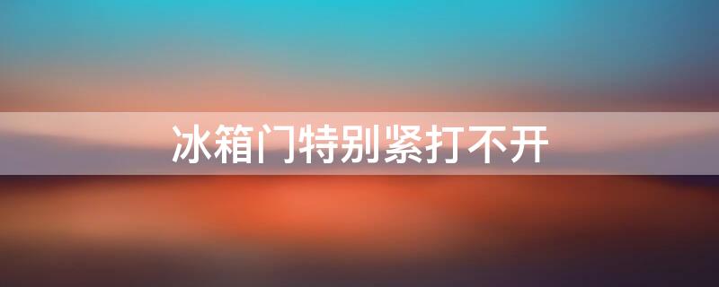 冰箱门特别紧打不开 冰箱门特别紧打不开怎么回事