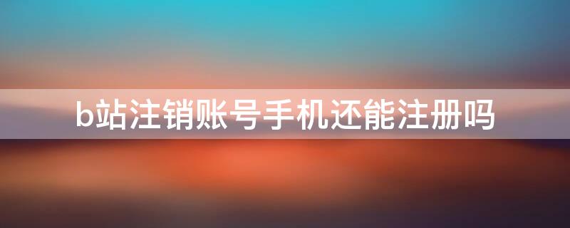 b站注销账号手机还能注册吗 b站账号注销了手机可以再注册吗?