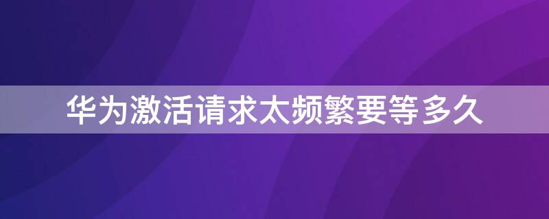 华为激活请求太频繁要等多久（华为激活请求太频繁要等多久才能解除）