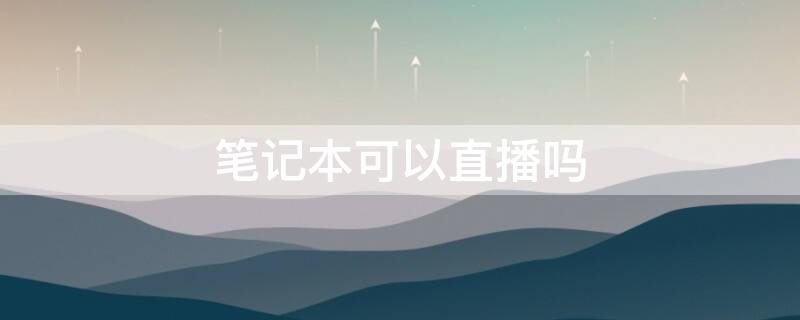笔记本可以直播吗 笔记本可以直播吗怎么弄