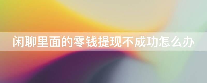 闲聊里面的零钱提现不成功怎么办 闲聊里面的零钱提现不成功怎么办呢