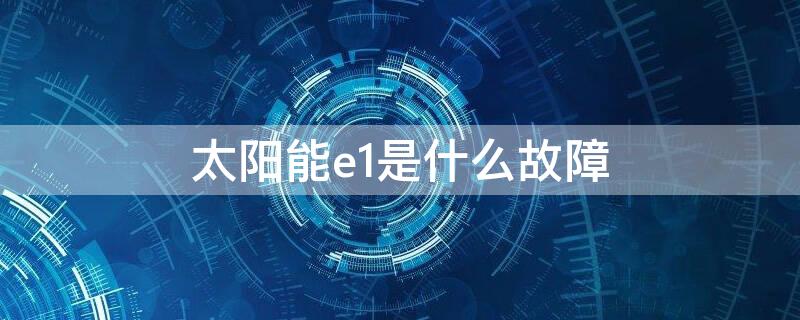 太阳能e1是什么故障（太阳能热水器e1是什么故障原因）
