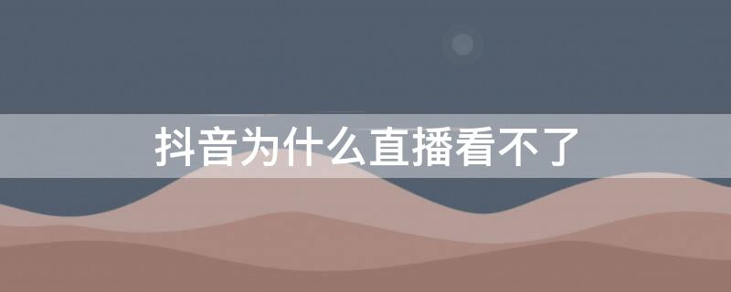 抖音为什么直播看不了 抖音为什么直播看不了怎么回事