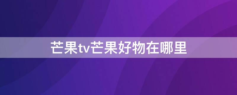 芒果tv芒果好物在哪里 芒果tv好物商城