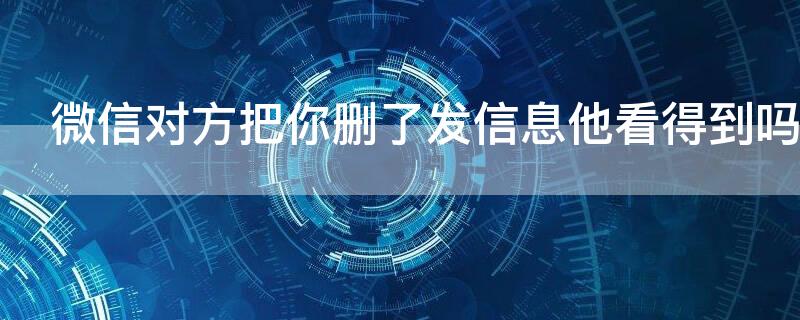 微信对方把你删了发信息他看得到吗 微信对方把你删了发信息他看得到吗知乎