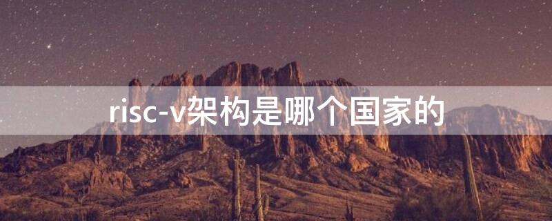 risc-v架构是哪个国家的 riscv架构是哪个国家的