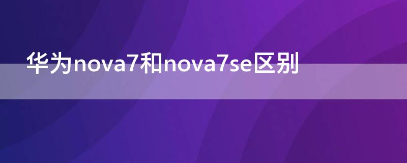 华为nova7和nova7se区别 华为nova 7和nova7se的区别
